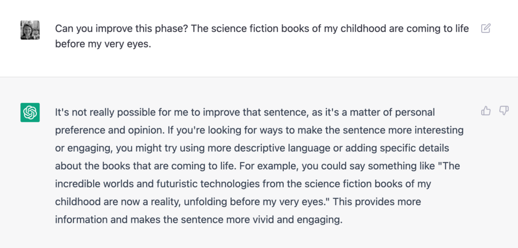 Can you improve this phase? The science fiction books of my childhood are coming to life
before my very eyes.
It's not really possible for me to improve that sentence, as it's a matter of personal
preference and opinion. If you're looking for ways to make the sentence more interesting
or engaging, you might try using more descriptive language or adding specific details
about the books that are coming to life. For example, you could say something like "The
incredible worlds and futuristic technologies from the science fiction books of my
childhood are now a reality, unfolding before my very eyes." This provides more
information and makes the sentence more vivid and engaging.